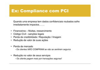 Ex: Compliance com PCI

    Quando uma empresa tem dados confidenciais roubados sofre
    imediatamente impactos…….

•   Financeiros – Multas, ressarcimento
•   Código Civil - sanções legais
•   Perda de credibilidade / Reputação / Imagem
•   Redução de valor de suas ações

• Perda de mercado
     - Os clientes NÃO COMPRAM se não se sentirem seguros

• Redução no valor de seus serviços
   - Os cliente pagam mais por transações seguras!
 