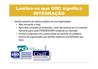 Lembre-se que GRC significa
         INTEGRAÇÃO
• Ganhe parceria de outros projetos na sua organização
   • Não reinvente a roda
   • Aproveite controles já existentes, você não precisa ter um controle
     diferente para cada FRAMEWORK existente no mercado
   • Invista na parceria com outras áreas de controle ou auditoria
     interna da organização que tenham objetivos semelhantes aos
     seus
 