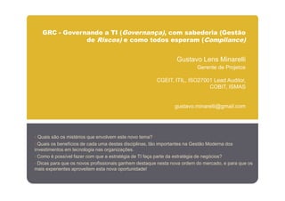 GRC - Governando a TI (Governança), com sabedoria (Gestão
               de Riscos) e como todos esperam (Compliance)


                                                                 Gustavo Lens Minarelli
                                                                          Gerente de Projetos

                                                        CGEIT, ITIL, ISO27001 Lead Auditor,
                                                                            COBIT, ISMAS


                                                                gustavo.minarelli@gmail.com




• Quais são os mistérios que envolvem este novo tema?
• Quais os benefícios de cada uma destas disciplinas, tão importantes na Gestão Moderna dos
investimentos em tecnologia nas organizações.
• Como é possível fazer com que a estratégia de TI faça parte da estratégia de negócios?
• Dicas para que os novos profissionais ganhem destaque nesta nova ordem do mercado, e para que os
mais experientes aproveitem esta nova oportunidade!
 