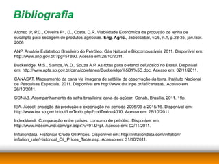 Afonso Jr, P.C., Oliveira Fo , D., Costa, D.R. Viabilidade Econômica da produção de lenha de
eucalipto para secagem de produtos agrícolas. Eng. Agríc., Jaboticabal, v.26, n.1, p.28-35, jan./abr.
2006

ANP. Anuário Estatístico Brasileiro do Petróleo, Gás Natural e Biocombustíveis 2011. Disponível em:
http://www.anp.gov.br/?pg=57890. Acesso em 28/10/2011.

Buckeridge, M.S., Santos, W.D., Souza A.P. As rotas para o etanol celulósico no Brasil. Dispinível
em: http://www.apta.sp.gov.br/cana/coletanea/Buckeridge%5B1%5D.doc. Acesso em: 02/11/2011.

CANASAT. Mapeamento da cana via imagens de satélite de observação da terra. Instituto Nacional
de Pesquisas Espaciais, 2011. Disponível em http://www.dsr.inpe.br/laf/canasat/. Acesso em
26/10/2011.

CONAB. Acompanhamento da safra brasileira: cana-de-açúcar. Conab, Brasilia, 2011. 19p.

IEA. Álcool: projeção da produção e exportação no período 2005/06 a 2015/16. Disponível em:
http://www.iea.sp.gov.br/out/LerTexto.php?codTexto=4010. Acesso em: 26/10/2011.

IndexMundi. Comparação entre países: consumo de petróleo. Disponível em:
http://www.indexmundi.com/g/r.aspx?v=91&l=pt. Acesso em: 02/11/2011.

Inflationdata. Historical Crude Oil Prices. Disponível em: http://inflationdata.com/inflation/
inflation_rate/Historical_Oil_Prices_Table.asp. Acesso em: 31/10/2011.
 