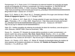 Pompermayer, R. S., Paula Junior, D. R. Estimativa do potencial brasileiro de produção de biogás
através da biodigestão da vinhaça e comparação com outros energéticos. In: ENCONTRO DE
ENERGIA NO MEIO RURAL, 3., 2000, Campinas. Proceedings online... Disponível em:
<http://www.proceedings.scielo.br/scielo.php?script=sci_arttext&pid=MSC0000000022000000200055
&lng=en&nrm=abn>. Acesso em: 31/10/2011.

Ripoli, T.C.C.; Molina Jr, W.F., Ripoli, M.L.C.. Energetic potential of he sugar cane biomass in Brazil.
Rivista di Ingegneria Agraria. n.1.p. 2-7. Bologna. 2000.

Ripoli, T. C., Molina Jr., W.F., Ripoli, M.L.C. Energy potential of sugar cane biomass in Brazil. Sci.
agric., Piracicaba, v. 57, n. 4, Dec. 2000 . Disponível em: <http://www.scielo.br/scielo.php?script=
sci_arttext&pid=S0103-90162000000400013&lng=en&nrm=iso>. Acesso em: 30/10/2011.
http://dx.doi.org/10.1590/S0103-90162000000400013.

Salla, D.A. Análise energética de sistemas de produção de etanol de mandioca, cana-de-açúcar e
milho. Botucatu, UNESP, 2008. (Tese de Doutorado). 168p.

Souza, Z.J., Azevedo, P.F. Geração de energia elétrica excedente no setor sucroalcooleiro: um
estudo a partir das usinas paulistas. Rev. Econ. Sociol. Rural, Brasília, v. 44, n. 2, Jun 2006 .
Disponível em: http://www.scielo.br/scielo.php?script=sci_arttext&pid=S0103-20032006000200002
&lng=en&nrm=iso. Acesso em 26/10/2011. http://dx.doi.org/10.1590/S0103-20032006000200002.

Sturion, J.A., Pereira, J.C.D., Albino, J.C., Morita, M. Variação da densidade básica da madeira de
doze espécies de Eucalyptus plandadas em Uberaba, MG. Boletim de Pesquisa Florestal,
Colombo, n. 14, p.28-38, jun. 1987.
 