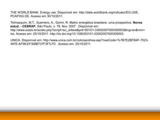 THE WORLD BANK. Energy use. Disponível em: http://data.worldbank.org/indicator/EG.USE.
PCAP.KG.OE. Acesso em 30/10/2011.

Tolmasquim, M.T., Guerreiro, A., Gorini, R. Matriz energética brasileira: uma prospectiva. Novos
estud. - CEBRAP, São Paulo, n. 79, Nov. 2007 . Disponível em:
http://www.scielo.br/scielo.php?script=sci_arttext&pid=S0101-33002007000300003&lng=en&nrm=
iso. Acesso em: 25/10/2011. http://dx.doi.org/10.1590/S0101-33002007000300003.

UNICA. Disponível em: http://www.unica.com.br/noticias/show.asp?nwsCode=%7B7E2BFB4F-7523-
497E-AF98-EF308B737F3F%7D . Acesso em: 25/10/2011.
 
