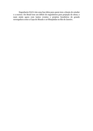 Engenharia Civil é sim uma boa ideia para quem tem o desejo de estudar
e a exercer. Oo Brasil tem um déficit de engenheiros para projeção de obras, e
mais ainda agora com tantos eventos e projetos brasileiros de grande
envergadura como a Copa do Mundo e as Olimpíadas no Rio de Janeiro.
 