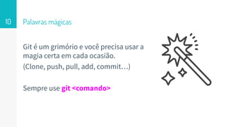 Palavras mágicas
Git é um grimório e você precisa usar a
magia certa em cada ocasião.
(Clone, push, pull, add, commit…)
Sempre use git <comando>
10
 