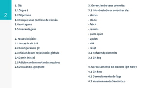 1. Git:
1.1 O que é
1.2 Objetivos
1.3 Porque usar controle de versão
1.4 vantagens
1.5 desvantagens
2. Passos iniciais:
2.1 Instação do GIT
2.2 Configurando git
2.3 Iniciando um repositorio(github)
2.4 Comit Inicial
2.5 Adicionando e enviando arquivos
2.6 Utilizando .gitignore
2
3. Gerenciando seus commits:
3.1 Introduzindo os conceitos de:
- status
- clone
- fetch
- remote
- push e pull
- update
- diﬀ
- reset
3.2 Refazendo commits
3.3 Git Log
4. Gerenciamento de branchs (git flow):
4.1 Git flow
4.2 Gerenciamento de Tags
4.3 Versionamento Semântico
 