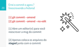 [1] git commit --amend
[2] git commit --amend --no-edit
[1] Abre um editor(vi) para você
reescrever a msg do commit
[2] Apenas coloca os arquivos do
staged junto com o commit
Errei o commit e agora ?
(reescrevendo a historia)20
 