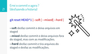 git reset HEAD^1 [--soft | --mixed| --hard ]
--soft desfaz commit e deixa arquivos em
staged
--mixed desfaz commit e deixa arquivos fora
do staged, mas com as modificações.
--hard desfaz commit e tira arquivos do
staged e desfaz as modificações.
Errei o commit e agora ?
(desfazendo a historia)21
 