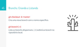 git checkout -b <name>
Cria uma nova branch com o nome específico.
git branch [-r]
Lista as branchs disponiveis. [-r] exibirá as branch no
ripositório local.
Branchs: Criando e Listando45
 