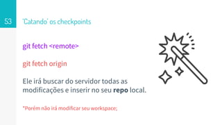 git fetch <remote>
git fetch origin
Ele irá buscar do servidor todas as
modificações e inserir no seu repo local.
*Porém não irá modificar seu workspace;
‘Catando’ os checkpoints53
 