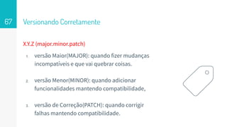 Versionando Corretamente67
X.Y.Z (major.minor.patch)
1. versão Maior(MAJOR): quando fizer mudanças
incompatíveis e que vai quebrar coisas.
2. versão Menor(MINOR): quando adicionar
funcionalidades mantendo compatibilidade,
3. versão de Correção(PATCH): quando corrigir
falhas mantendo compatibilidade.
 