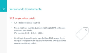 Versionando Corretamente68
X.Y.Z (major.minor.patch)
▹ X, Y, e Z são inteiros não negativos
▹ Nunca modifique a versão. Qualquer modificação DEVE ser lançado
como uma nova versão.
(Por exemplo: 1.9.0 -> 1.10.0 -> 1.11.0.)
▹ No início do desenvolvimento, a versão Maior DEVE ser zero (0.y.z).
Qualquer coisa pode mudar a qualquer momento. A API pública não
deve ser considerada estável.
 