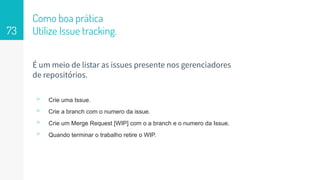 Como boa prática
Utilize Issue tracking.73
É um meio de listar as issues presente nos gerenciadores
de repositórios.
▹ Crie uma Issue.
▹ Crie a branch com o numero da issue.
▹ Crie um Merge Request [WIP] com o a branch e o numero da Issue.
▹ Quando terminar o trabalho retire o WIP.
 