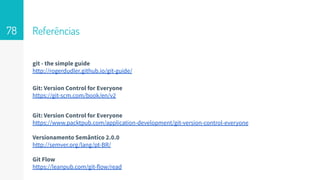 Referências
git - the simple guide
http://rogerdudler.github.io/git-guide/
Git: Version Control for Everyone
https://git-scm.com/book/en/v2
Git: Version Control for Everyone
https://www.packtpub.com/application-development/git-version-control-everyone
Versionamento Semântico 2.0.0
http://semver.org/lang/pt-BR/
Git Flow
https://leanpub.com/git-flow/read
78
 