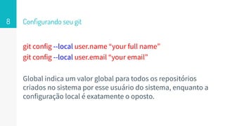 Conﬁgurando seu git
git config --local user.name “your full name”
git config --local user.email “your email”
Global indica um valor global para todos os repositórios
criados no sistema por esse usuário do sistema, enquanto a
configuração local é exatamente o oposto.
8
 