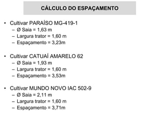 CÁLCULO DO ESPAÇAMENTO

• Cultivar PARAÍSO MG-419-1
  – Ø Saia = 1,63 m
  – Largura trator = 1,60 m
  – Espaçamento = 3,23m

• Cultivar CATUAÍ AMARELO 62
  – Ø Saia = 1,93 m
  – Largura trator = 1,60 m
  – Espaçamento = 3,53m

• Cultivar MUNDO NOVO IAC 502-9
  – Ø Saia = 2,11 m
  – Largura trator = 1,60 m
  – Espaçamento = 3,71m
 