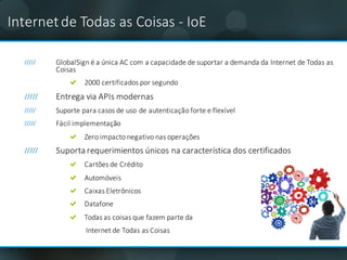 GlobalSign	é	a	única	AC	com a	capacidade de	suportar	a	demanda	da	Internet	de	Todas	as	
Coisas
2000	certificados	por	segundo	
Entrega	via	APIs modernas
Suporte	para	casos	de	uso	de	autenticação forte e	flexível
Fácil	implementação
Zero	impacto	negativo	nas operações
Suporta	requerimientos	únicos	na	característica	dos	certificados
Cartões de	Crédito	
Automóveis
Caixas Eletrônicos
Datafone
Todas	as	coisas que	fazem parte	da	
Internet	de	Todas	as	Coisas
Internet	de	Todas	as	Coisas - IoE
 