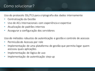 Como	solucionar?
Uso do	protocolo SSL/TLS	para	criptografia dos	dados	internamente
• Centralização da	Gestão
• Uso de	ACs	Internacionais com	experiência e	expertise	
• Atualização de	padrões internos
• Assegurar a	configuração dos	servidores
Uso de	métodos robustos de	autenticação e	gestão e	controle de	acessos
• Permissão de	Acessos por role
• Implementação de	uma plataforma de	gestão que	permita logar quem
acessou quais aplicações
• Implementação de	lógica de	uso
• Implementação de	autenticação step-up
 
