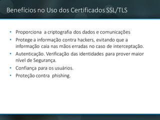 Benefícios no	Uso	dos	Certificados	SSL/TLS	
• Proporciona	 a	criptografia dos	dados	e	comunicações
• Protege	a	informação contra	hackers,	evitando que	a	
informação caia nas mãos erradas no	caso de	interceptação.
• Autenticação.	Verificação das identidades	para	prover maior
nível de	Segurança.	
• Confiança	para	os	usuários.	
• Proteção contra		phishing.	
 