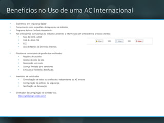 Benefícios no	Uso	de	uma AC	Internacional
• Experiência em Segurança Digital	
• Cumprimento com os	padrões de	segurança da	Indústria
• Programa	de	Raiz Confiada	Hospedada
• Nos	anticipamos	às mudanças da	industria	 provendo a	informação com antecedência a	nossos clientes:	
• Raiz de	1024	a	2048	
• SHA-1	a	SHA-256	
• ECC
• Uso	de	Nomes de	Domínios Internos
• Plataforma	centralizada	de	gestão dos	certificados:
• Registro	 de	usuários
• Gestão do	ciclo	 de	vida
• Reemissão	sem custo
• Licença ilimitada	para	servidores
• Emissão de	relatórios detalhados
• Inventário de	certificados
• Centralização de	todos	os	certificados	 independente da	AC	emisora
• Configuração de	políticas	 de	segurança
• Notificação de	Renovação
• Verificador	 de	Configuração de	Servidor	 SSL
https://globalsign.ssllabs.com/
 