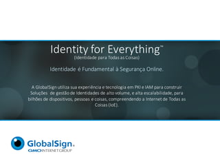 Identity for	Everything™
(Identidade	para	Todas	as	Coisas)
Identidade	é	Fundamental	à	Segurança	Online.
A	GlobalSign	utiliza	sua	experiência	e	tecnologia	em	PKI	e	IAM	para	construir	
Soluções		de	gestão	de	Identidades	de	alto	volume,	e	alta	escalabilidade,	para	
bilhões	de	dispositivos,	pessoas	e	coisas,	compreendendo	a	Internet	de	Todas	as	
Coisas	(IoE).
 