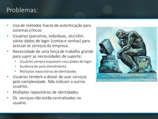 Problemas:
• Uso	de	métodos	fracos	de	autenticação	para	
sistemas	críticos	
• Usuários	(parceiros,	indivíduos,	etc)	têm	
vários	dados	de	login (contas	e	senhas)	para	
acessar	os	serviços	da	empresa.
• Necessidade de	uma força de	trabalho grande
para	suprir as	necessidades de	suporte:
• Usuários sempre esquecem seus dados	de	login
• Ausência de	auto-atendimento
• Múltiplos repositórios de	Identidades
• Usuários tendem a	deixar de	usar serviços
pela	complexidade.	Não indicam a	outros	
usuários.	
• Múltiplos repositórios de	identidades.
• Os serviços não estão centralizados no	
usuário.	
 