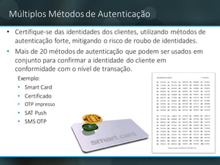Múltiplos	Métodos	de	Autenticação
• Certifique-se	das	identidades	dos	clientes,	utilizando	métodos	de	
autenticação	forte,	mitigando	o	risco	de	roubo	de	identidades.
• Mais	de	20	métodos	de	autenticação	que	podem	ser	usados	​​em	
conjunto	para	confirmar	a	identidade	do	cliente	em	
conformidade	com	o	nível	de	transação.
Exemplo:
• Smart Card
• Certificado
• OTP	impresso	
• SAT	Push
• SMS	OTP
 