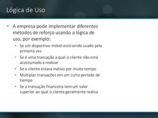 Lógica	de	Uso
• A	empresa	pode	implementar	diferentes	
métodos	de	reforço usando	a	lógica	de	
uso,	por	exemplo:
• Se	um dispositivo	móvel está	sendo usado	pela	
primeira vez
• Se	é	uma transação a	qual o	cliente	não está	
acostumado a	realizar
• Se	o	cliente	estava inativo por	muito tempo
• Múltiplas transações em um curto	período	de	
tiempo
• Se	a	transação financeira tem um valor	
superior	ao qual o	cliente	geralmente realiza
 