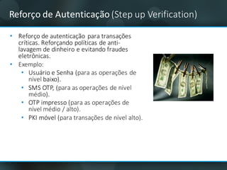 Reforço	de	Autenticação	(Step up	Verification)
• Reforço de	autenticação para	transações
críticas.	Reforçando políticas	de	anti-
lavagem de	dinheiro e	evitando	fraudes	
eletrônicas.
• Exemplo:
• Usuário	e	Senha	(para	as	operações	de	
nível	baixo).
• SMS	OTP,	(para	as	operações	de	nível	
médio).
• OTP	impresso	(para	as	operações	de	
nível	médio	/	alto).
• PKI	móvel (para	transações	de	nível	alto).
 