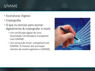 S/MIME
• Assinaturas	Digitais
• Criptografia
• O	que	eu	preciso	para	assinar	
digitalmente	&	criptografar	e-mails:
• Um	certificado	digital	de	uma	
Autoridade	Certificadora	compatível	
com	S/MIME.
• Um	serviço	de	email compatível	com	
S/MIME.	A	maioria	dos	principais	
clientes	de	email suportam	o	S/MIME,
 