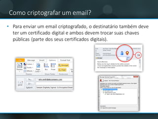 • Para	enviar	um	email criptografado,	o	destinatário	também	deve	
ter	um	certificado	digital	e	ambos	devem	trocar	suas	chaves	
públicas	(parte	dos	seus	certificados	digitais).
Como	criptografar um email?
 