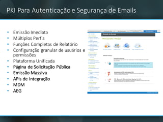 PKI	Para	Autenticaçãoe	Segurança de	Emails
• Emissão Imediata
• Múltiplos Perfis
• Funções Completas de	Relatório
• Configuração granular	de	usuários e	
permissões
• Plataforma Unificada
• Página de	Solicitação Pública
• Emissão Massiva
• APIs	de	Integração
• MDM
• AEG
 