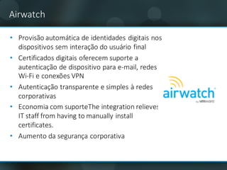 Airwatch
• Provisão	automática	de	identidades	digitais	nos	
dispositivos	sem	interação	do	usuário	final
• Certificados	digitais	oferecem	suporte	a	
autenticação	de	dispositivo	para	e-mail,	redes	
Wi-Fi	e	conexões	VPN
• Autenticação transparente e	simples	à	redes
corporativas
• Economia com	suporteThe integration	relieves	
IT	staff	from	having	to	manually	install	
certificates.
• Aumento da	segurança corporativa
 