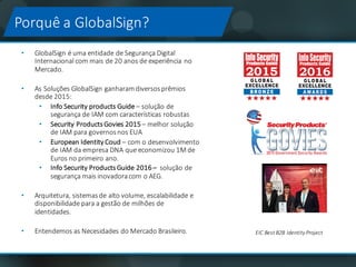 Porquê a	GlobalSign?
• GlobalSign é	uma entidade de	Segurança Digital	
Internacional com	mais de	20	anos de	experiência no	
Mercado.
• As	Soluções	GlobalSign	ganharamdiversosprêmios
desde 2015:	
• Info Security	products Guide – solução de	
segurança de	IAM	com	características robustas
• Security	Products Govies 2015	– melhor solução
de	IAM	para	governosnos EUA
• European Identity Coud – com	o	desenvolvimento
de	IAM	da	empresa DNA	que	economizou 1M	de	
Euros	no	primeiro ano.	
• Info	Security	Products	Guide	2016	– solução de	
segurança mais inovadoracom o	AEG.	
• Arquitetura,	sistemas	de	alto	volume,	escalabilidade e
disponibilidade para	a	gestão de	milhões de
identidades.
• Entendemos	as	Necesidades	do	Mercado	Brasileiro. EIC	Best	B2B	Identity	Project
 