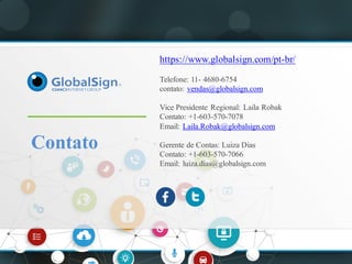 Contato
https://www.globalsign.com/pt-br/
Telefone: 11- 4680-6754
contato: vendas@globalsign.com
Vice Presidente Regional: Laila Robak
Contato: +1-603-570-7078
Email: Laila.Robak@globalsign.com
Gerente de Contas: Luiza Dias
Contato: +1-603-570-7066
Email: luiza.días@globalsign.com
 