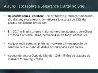 Alguns Fatos sobre a	Segurança Digital	no	Brasil
• De	acordo	com	a	Febraban:	52%	de	todas	as	transações	bancárias	
são	digitais;	e	os crimes	cibernéticos	são	a	causa	de	95%	das	
perdas	dos	Bancos	Brasileiros.
• Em	2014	o	Brasil	sofreu	o	maior	número	de	ataques	cibernéticos	
em	toda	a	América	Latina,	cerca	de	43%	de	todos	os	ataques.
• Ataques	mais	comuns:	phishing,	malware e	interceptação	de	
conexão	para	o	roubo	de	dados	de	indivíduos	e	empresas.
• Apenas	durante	a	Copa	do	Mundo,	10.9	milhões	de	ataques	de	
malware	foram	registrados.
 