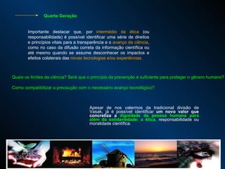 Apesar de nos valermos da tradicional divisão de Vasak, já é possível identificar  um novo valor que concretiza a  dignidade da pessoa humana para além da solidariedade: a ética,  responsabilidade ou moralidade científica.  Importante destacar que, por  intermédio da ética  (ou responsabilidade) é possível identificar uma série de direitos e princípios vitais para a transparência e o  avanço da ciência , como no caso da difusão correta da informação científica ou até mesmo quando se assume desconhecer os impactos e efeitos colaterais das  novas tecnologias e/ou experiências.  Quais os limites da ciência? Será que o princípio da prevenção é suficiente para proteger o gênero humano? Como compatibilizar a precaução com o necessário avanço tecnológico?  Quarta Geração 