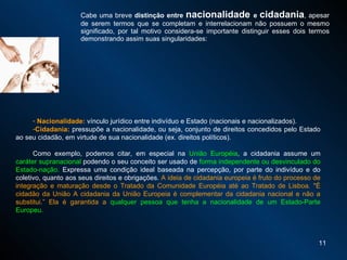 Cabe uma breve  distinção entre  nacionalidade  e  cidadania , apesar de serem termos que se completam e interrelacionam não possuem o mesmo significado, por tal motivo considera-se importante distinguir esses dois termos demonstrando assim suas singularidades:  Nacionalidade:  vínculo jurídico entre indivíduo e Estado (nacionais e nacionalizados). Cidadania:  pressupõe a nacionalidade, ou seja, conjunto de direitos concedidos pelo Estado ao seu cidadão, em virtude de sua nacionalidade (ex. direitos políticos). Como exemplo, podemos citar, em especial na  União Européia , a cidadania assume um  caráter supranacional  podendo o seu conceito ser usado de  forma independente ou desvinculado do Estado-nação.  Expressa uma condição ideal baseada na percepção, por parte do indivíduo e do coletivo, quanto aos seus direitos e obrigações.   A ideia de cidadania europeia é fruto do processo de integração e maturação desde o Tratado da Comunidade Européia até ao Tratado de Lisboa. "É cidadão da União A cidadania da União Europeia é complementar da cidadania nacional e não a substitui.” Ela é garantida a  qualquer pessoa que tenha a nacionalidade de um Estado-Parte Europeu. 