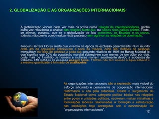 A globalização vincula cada vez mais os povos numa  relação de interdependência , ganha outra vez relevância a análise  das relações Norte-Sul , ou  países ricos-países pobres . Pode-se afirmar, portanto, que se a globalização de fato  aproximou os Estados e os povos , todavia, não previu como realizar este processo  sem agravar as relações de dominação . Joaquin Herrera Flores alerta que vivemos na época da exclusão generalizada. Num mundo  onde 4/5 da população sobrevivem à beira da miséria, onde 400 milhões de pessoas  mergulham  na faixa de pobreza a cada ano  segundo relatório de 1998 do Banco Mundial (o que significa que 30% da população mundial sobrevivem com menos de um dólar por dia), onde mais de 1 milhão de homens e mulheres morrem anualmente devido a acidentes de trabalho, 840 milhões de pessoas  passam fome,  1   bilhão não tem acesso à água potável e a mesma quantidade é formada de  analfabetos  2. GLOBALIZAÇÃO E AS ORGANIZAÇÕES INTERNACIONAIS As  organizações internacionais  são a expressão  mais visível do esforço articulado e permanente de cooperação internacional,  reafirmando a luta pela cidadania. Desde o surgimento do Estado Nacional como categoria política básica nas relações entre povos e unidades políticas, ocorreram muitas iniciativas e formulações teóricas relacionadas à formação e estruturação das instituições hoje abrangidas sob a denominação de  “organizações internacionais”.  