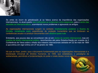 Se antes do  boom  da globalização já se falava acerca da importância das organizações internacionais, no atual quadro  tais instituições se evidenciam como essenciais , pois o  centro das decisões se internacionalizou , acarretando novos problemas e agravando os antigos.  As organizações internacionais surgem no contexto  imediatamente posterior a Guerra da Criméia, inicialmente eram  experiências de proteção humanitária que se limitavam as conferências anuais e a produzir documentos com  eficácia quase nula.  Entretanto, aos poucos elas se converteram não só em  atores do cenário internacional , mas em  sujeitos de direito internacional público , reconhecidos até pelos Estados-Nação por ocasião da II Conferência de Viena sobre o direito dos tratados internacionais  adotada em 22 de maio de 1969  e que entrou em vigor  entrou em 27 de janeiro de 1980.   Há que se frisar, porém, que o documento fundamental para as organizações internacionais é a Declaração Universal de Direitos Humanos, de 1948, que estabeleceu o paradigma da solidariedade, permitindo a fundamentação do poder e tutela destes novos agentes. 