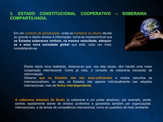 3. ESTADO CONSTITUCIONAL COOPERATIVO – SOBERANIA COMPARTILHADA. Em um  contexto de globalização,  onde as  fronteiras se diluem  devido ao grande e rápido acesso à informação, torna-se imprescindível que  os Estados soberanos venham, na mesma velocidade, adequar-se a essa nova sociedade global  que está, cada vez mais, consolidando-se.  . Diante desta nova realidade, observa-se que, nos dias atuais, têm havido uma maior cooperação internacional. Como já visto, o conceito de soberania necessita de reformulação.  Observe  que os Estados não são auto-suficientes  e muitos assuntos se internacionalizam, ou seja, os Estados não operam individualmente nas relações internacionais, mas de  forma interdependente. A soberania absoluta de Bodin  (a soberania é um poder absoluto), por exemplo, perde sentido rapidamente diante de direitos conferidos e garantidos também por organizações internacionais, e de temas de competência internacional, como as questões de meio ambiente 