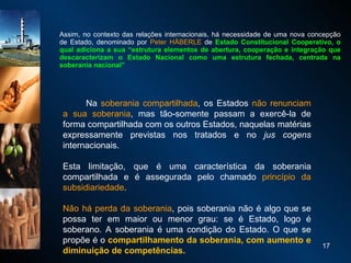 Assim, no contexto das relações internacionais, há necessidade de uma nova concepção de Estado, denominado por  Peter HÄBERLE  de  Estado Constitucional Cooperativo, o qual adiciona a sua “estrutura elementos de abertura, cooperação e integração que descaracterizam o Estado Nacional como uma estrutura fechada, centrada na soberania nacional”                Na  soberania compartilhada , os Estados  não renunciam a sua soberania , mas tão-somente passam a exercê-la de forma compartilhada com os outros Estados, naquelas matérias expressamente previstas nos tratados e no  jus cogens  internacionais.  Esta limitação, que é uma característica da soberania compartilhada e é assegurada pelo chamado  princípio da subsidiariedade .  Não há perda da soberania , pois soberania não é algo que se possa ter em maior ou menor grau: se é Estado, logo é soberano. A soberania é uma condição do Estado. O que se propõe é o  compartilhamento da soberania, com aumento e diminuição de competências. 