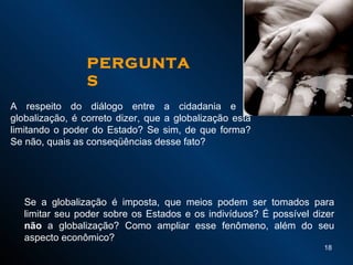 A respeito do diálogo entre a cidadania e a globalização, é correto dizer, que a globalização está limitando o poder do Estado? Se sim, de que forma? Se não, quais as conseqüências desse fato? Se a globalização é imposta, que meios podem ser tomados para limitar seu poder sobre os Estados e os indivíduos? É possível dizer  não  a globalização? Como ampliar esse fenômeno, além do seu aspecto econômico? PERGUNTAS 