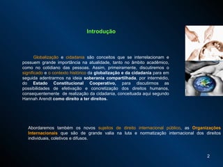 Introdução Globalização  e  cidadania  são conceitos que se interrelacionam e possuem grande importância na atualidade, tanto no âmbito acadêmico, como no cotidiano das pessoas. Assim, p rimeiramente, discutiremos o  significado  e  o contexto histórico  da  globalização e da cidadania  para em seguida adentrarmos na ideia  soberania compartilhada , por intermédio, do  Estado Constitucional Cooperativo,  para discutirmos as possibilidades de efetivação e concretização dos direitos humanos, consequentemente  de realização da cidadania, conceituada aqui segundo Hannah Arendt  como direito a ter direitos.   Abordaremos também os novos  sujeitos de direito internacional público , as  Organizações Internacionais  que são de grande valia na luta e normatização internacional dos direitos individuais, coletivos e difusos.  