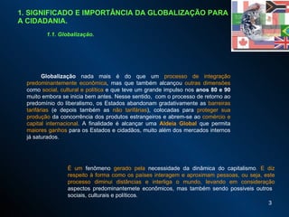 1. SIGNIFICADO E IMPORTÂNCIA DA GLOBALIZAÇÃO PARA A CIDADANIA. 1.1. Globalização. Globalização  nada mais é do que um  processo de integração predominantemente econômica , mas que também alcançou  outras dimensões  como  social, cultural e política  e que teve um grande impulso nos  anos 80   e 90  muito embora se inicia bem antes. Nesse sentido,  com o processo de retorno ao predomínio do liberalismo, o s Estados abandonam gradativamente as  barreiras tarifárias  (e depois também as  não tarifárias ), colocadas para  proteger sua produção  da concorrência dos produtos estrangeiros e abrem-se ao  comércio e capital internacional .  A finalidade é alcançar uma  Aldeia Global   que permita  maiores ganhos  para os Estados e cidadãos, muito além dos mercados internos já saturados.  É um  fenômeno  gerado pela  necessidade da dinâmica do capitalismo . E diz respeito à forma como os países interagem e aproximam pessoas, ou seja, este processo diminui distâncias e interliga o mundo, levando em consideração  aspectos predominantemete econômicos, mas também sendo possiveis outros  sociais, culturais e políticos.  