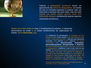 Todavia, a  globalização econômica  trouxe um agravamento da  política de desigualdade,  na medida em que os mercados passaram a produzir cada vez mais bens e serviços não para todos, mas sim para  aqueles que podem adquirir gerando assim uma distribuição desigual , considerando apenas aspectos meramente econômicos.   Nessa nova ordem estão em  risco  os  fundamentos do sistema , as  estruturas democráticas do poder  e as  bases constitucionais da organização do Estado . Afirma  Bonavides,  que:  Os  neoliberais da globalização  só conjugam em seu idioma do poder  cinco verbos . Com eles intentam levar a cabo, o mais cedo possível, a  extinção das soberanias nacionais,  tanto  internas  quanto  externas.  Os verbos conjugados são  desnacionalizar, desestatizar, desconstitucionalizar, desregionalizar e desarmar.   Por obra simultânea dessa ação contumaz, impertinente e desagregadora,  sujeita-se o país à pior crise de sua História.  De tal sorte que breve na consciência do povo, nas tribunas, nos foros, na memória da cidadania, a lembrança das liberdades perdidas ou sacrificadas se apagará, já não havendo então lugar para tratar, por elementos constitutivos da identidade, a Nação, o Estado, a Constituição, a Região e as Forças Armadas.  ( Texto extraído da Revista do Instituto dos Advogados Brasileiros = Ano XXXIV – N o  92 – 2 o  trimestre de 2000) 