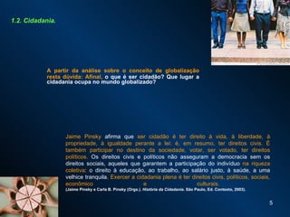 A partir da análise sobre o conceito de globalização resta dúvida: Afinal,  o que é ser cidadão? Que lugar a cidadania ocupa no mundo globalizado? 1.2. Cidadania. Jaime Pinsky   afirma que  ser cidadão é ter direito à vida, à liberdade, à propriedade, à igualdade perante a lei: é, em resumo, ter direitos civis. É também participar no destino da sociedade, votar, ser votado, ter direitos políticos.  Os direitos civis e políticos não asseguram a democracia sem os direitos sociais, aqueles que garantem a participação do indivíduo  na riqueza coletiva : o direito à educação, ao trabalho, ao salário justo, à saúde, a uma velhice tranquila.  Exercer a cidadania plena é ter direitos civis, políticos, sociais, econômico e culturais.  (Jaime Pinsky e Carla B. Pinsky (Orgs.).  História da Cidadania . São Paulo, Ed. Contexto, 2003). 