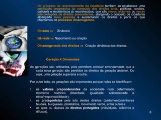 No processo de reconhecimento da cidadania  também se estabelece uma  ampliação progressiva do conteúdo dos direitos civis , políticos, sociais, culturais e econômicos já reconhecidos, que são  novos reclamos  ou  novas interpretações de direitos preexistentes , alargando o conceito de cidadania alcançado  mais pessoas  e aumentando os direitos a partir do que chamamos de  processo dinamogênico.  Dinamo     Dinâmico Gênesis    Nascimento ou criação Dinamogenesis dos direitos     Criação dinâmica dos direitos. Geração X Dimensões  As gerações são criticadas, pois permitem concluir erroneamente que a cada nova geração são perdidos os direitos da geração anterior. Ou seja, uma geração superaria a outra.  Por outro lado, as gerações são importantes porque nelas se identificam:  os  valores preponderantes  da sociedade num determinado momento histórico (liberdade, igualdade, solidariedade e ética/responsabilidade); os  protagonistas  pela luta destes direitos (parlamento/senhores feudais, burgueses, proletários, movimento verde, entre outros); os tipos ou classes de  direitos protegidos  (indivíduais, coletivos e difusos). 