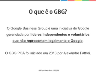 O que é o GBG?
GBG Porto Alegre - Brasil - 2015/2016
O Google Business Group é uma iniciativa do Google
gerenciada por líderes independentes e voluntários
que não representam legalmente o Google.
O GBG POA foi iniciado em 2013 por Alexandre Fattori.
 