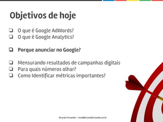 ❏ O que é Google AdWords?
❏ O que é Google Analytics?
❏ Porque anunciar no Google?
❏ Mensurando resultados de campanhas digitais
❏ Para quais números olhar?
❏ Como Identificar métricas importantes?
Ricardo Fernandes - email@ricardofernandes.art.br
Objetivos de hoje
 