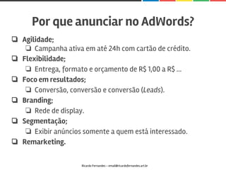 ❏ Agilidade;
❏ Campanha ativa em até 24h com cartão de crédito.
❏ Flexibilidade;
❏ Entrega, formato e orçamento de R$ 1,00 a R$ ...
❏ Foco em resultados;
❏ Conversão, conversão e conversão (Leads).
❏ Branding;
❏ Rede de display.
❏ Segmentação;
❏ Exibir anúncios somente a quem está interessado.
❏ Remarketing.
Por que anunciar no AdWords?
Ricardo Fernandes - email@ricardofernandes.art.br
 